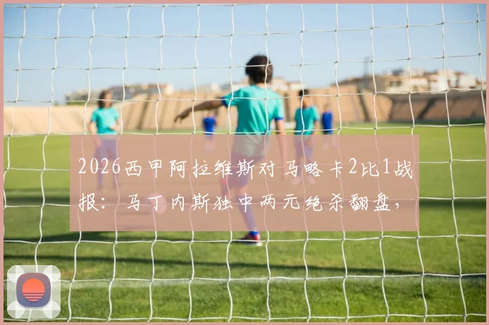 2026西甲阿拉维斯对马略卡2比1战报:马丁内斯独中两元绝杀翻盘,赛后球员评分与战术复盘全览