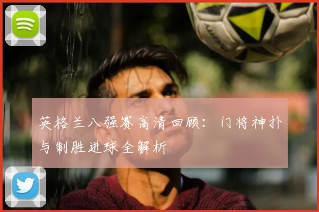 英格兰八强赛高清回顾：门将神扑与制胜进球全解析