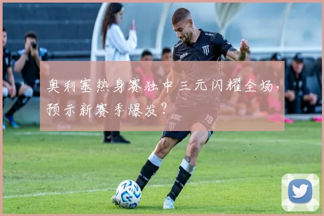 奥利塞热身赛独中三元闪耀全场，预示新赛季爆发？