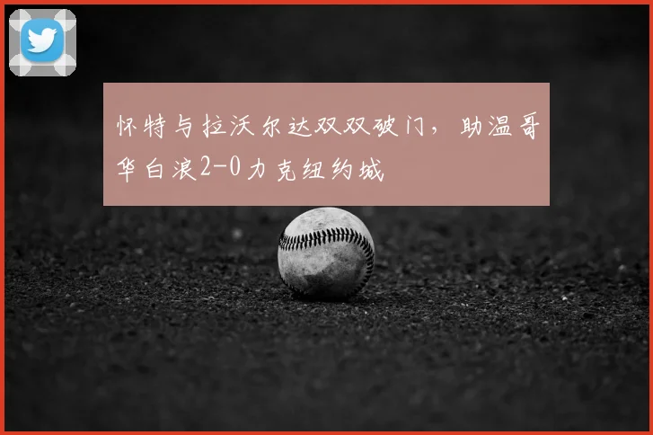 怀特与拉沃尔达双双破门,助温哥华白浪2-0力克纽约城