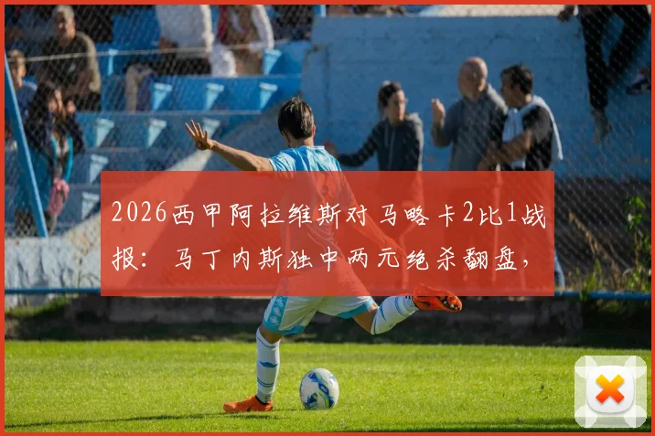 2026西甲阿拉维斯对马略卡2比1战报:马丁内斯独中两元绝杀翻盘,赛后球员评分与战术复盘全览