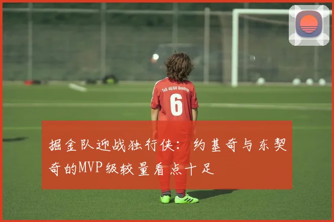 掘金队迎战独行侠：约基奇与东契奇的MVP级较量看点十足