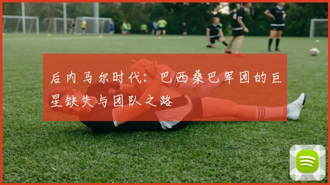 后内马尔时代:巴西桑巴军团的巨星缺失与团队之路