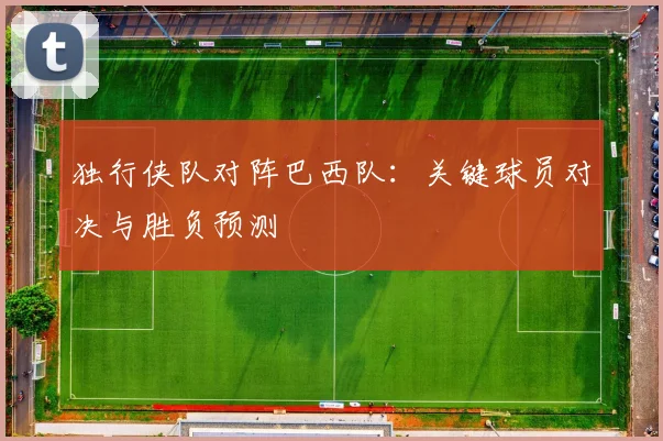 独行侠队对阵巴西队:关键球员对决与胜负预测