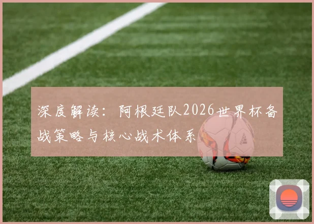 深度解读：阿根廷队2026世界杯备战策略与核心战术体系