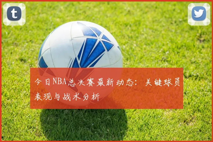 今日NBA总决赛最新动态:关键球员表现与战术分析