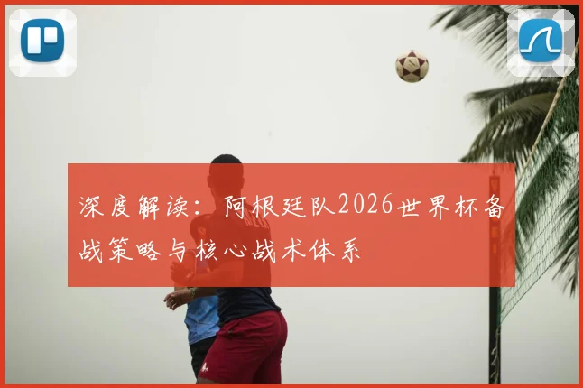 深度解读：阿根廷队2026世界杯备战策略与核心战术体系