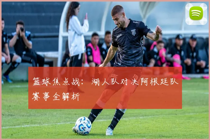 篮球焦点战:湖人队对决阿根廷队赛事全解析