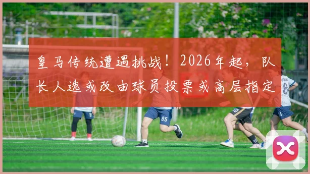 皇马传统遭遇挑战!2026年起,队长人选或改由球员投票或高层指定,权威从何而来?